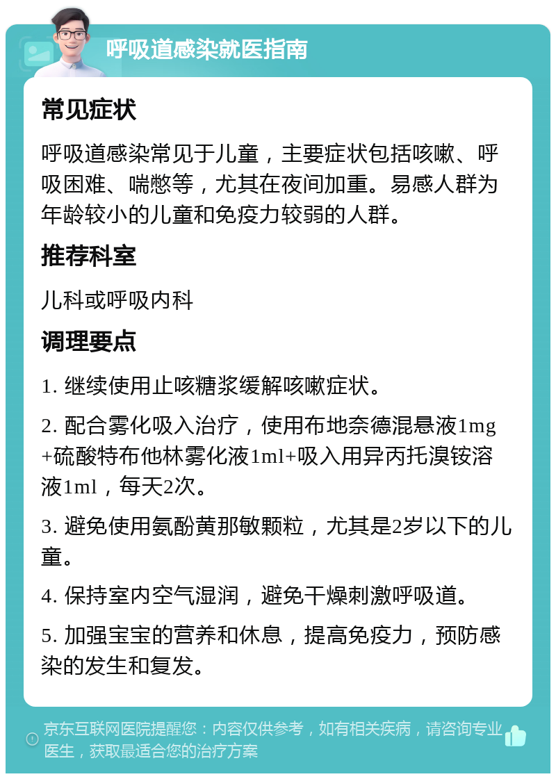 呼吸道感染就医指南 常见症状 呼吸道感染常见于儿童，主要症状包括咳嗽、呼吸困难、喘憋等，尤其在夜间加重。易感人群为年龄较小的儿童和免疫力较弱的人群。 推荐科室 儿科或呼吸内科 调理要点 1. 继续使用止咳糖浆缓解咳嗽症状。 2. 配合雾化吸入治疗，使用布地奈德混悬液1mg+硫酸特布他林雾化液1ml+吸入用异丙托溴铵溶液1ml，每天2次。 3. 避免使用氨酚黄那敏颗粒，尤其是2岁以下的儿童。 4. 保持室内空气湿润，避免干燥刺激呼吸道。 5. 加强宝宝的营养和休息，提高免疫力，预防感染的发生和复发。