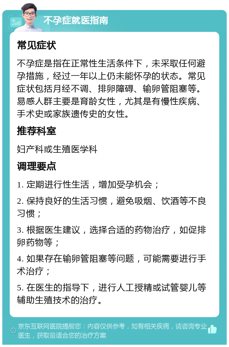 不孕症就医指南 常见症状 不孕症是指在正常性生活条件下，未采取任何避孕措施，经过一年以上仍未能怀孕的状态。常见症状包括月经不调、排卵障碍、输卵管阻塞等。易感人群主要是育龄女性，尤其是有慢性疾病、手术史或家族遗传史的女性。 推荐科室 妇产科或生殖医学科 调理要点 1. 定期进行性生活，增加受孕机会； 2. 保持良好的生活习惯，避免吸烟、饮酒等不良习惯； 3. 根据医生建议，选择合适的药物治疗，如促排卵药物等； 4. 如果存在输卵管阻塞等问题，可能需要进行手术治疗； 5. 在医生的指导下，进行人工授精或试管婴儿等辅助生殖技术的治疗。