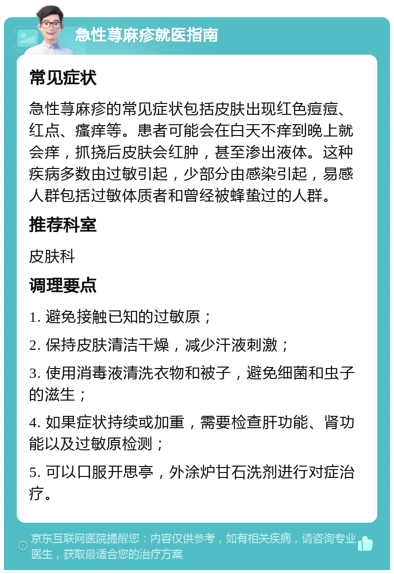 急性荨麻疹就医指南 常见症状 急性荨麻疹的常见症状包括皮肤出现红色痘痘、红点、瘙痒等。患者可能会在白天不痒到晚上就会痒，抓挠后皮肤会红肿，甚至渗出液体。这种疾病多数由过敏引起，少部分由感染引起，易感人群包括过敏体质者和曾经被蜂蛰过的人群。 推荐科室 皮肤科 调理要点 1. 避免接触已知的过敏原； 2. 保持皮肤清洁干燥，减少汗液刺激； 3. 使用消毒液清洗衣物和被子，避免细菌和虫子的滋生； 4. 如果症状持续或加重，需要检查肝功能、肾功能以及过敏原检测； 5. 可以口服开思亭，外涂炉甘石洗剂进行对症治疗。