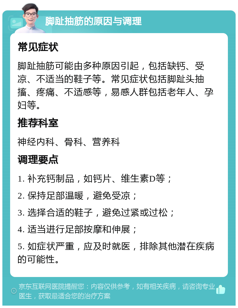 脚趾抽筋的原因与调理 常见症状 脚趾抽筋可能由多种原因引起，包括缺钙、受凉、不适当的鞋子等。常见症状包括脚趾头抽搐、疼痛、不适感等，易感人群包括老年人、孕妇等。 推荐科室 神经内科、骨科、营养科 调理要点 1. 补充钙制品，如钙片、维生素D等； 2. 保持足部温暖，避免受凉； 3. 选择合适的鞋子，避免过紧或过松； 4. 适当进行足部按摩和伸展； 5. 如症状严重，应及时就医，排除其他潜在疾病的可能性。