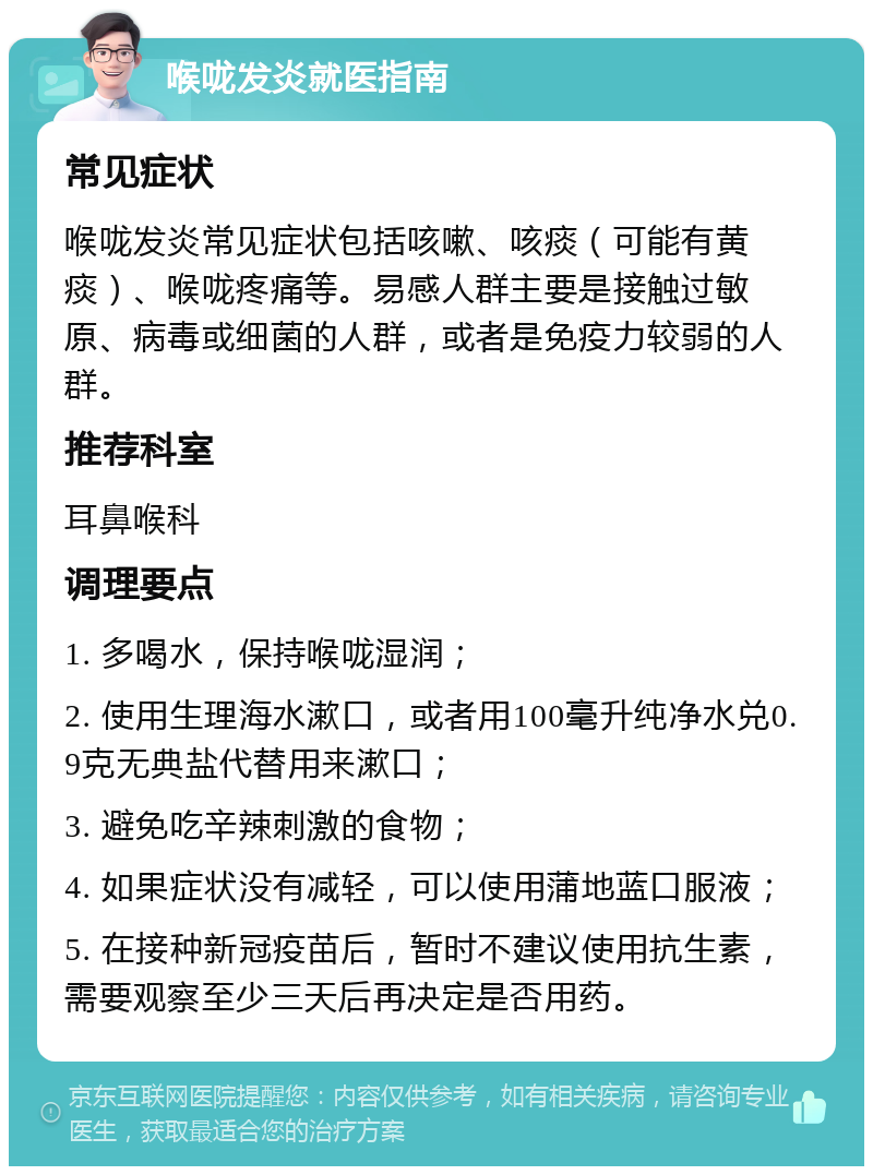 喉咙发炎就医指南 常见症状 喉咙发炎常见症状包括咳嗽、咳痰（可能有黄痰）、喉咙疼痛等。易感人群主要是接触过敏原、病毒或细菌的人群，或者是免疫力较弱的人群。 推荐科室 耳鼻喉科 调理要点 1. 多喝水，保持喉咙湿润； 2. 使用生理海水漱口，或者用100毫升纯净水兑0.9克无典盐代替用来漱口； 3. 避免吃辛辣刺激的食物； 4. 如果症状没有减轻，可以使用蒲地蓝口服液； 5. 在接种新冠疫苗后，暂时不建议使用抗生素，需要观察至少三天后再决定是否用药。