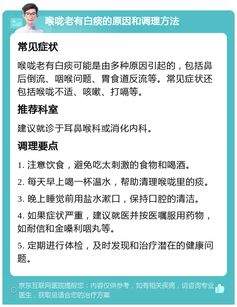 喉咙老有白痰的原因和调理方法 常见症状 喉咙老有白痰可能是由多种原因引起的，包括鼻后倒流、咽喉问题、胃食道反流等。常见症状还包括喉咙不适、咳嗽、打嗝等。 推荐科室 建议就诊于耳鼻喉科或消化内科。 调理要点 1. 注意饮食，避免吃太刺激的食物和喝酒。 2. 每天早上喝一杯温水，帮助清理喉咙里的痰。 3. 晚上睡觉前用盐水漱口，保持口腔的清洁。 4. 如果症状严重，建议就医并按医嘱服用药物，如耐信和金嗓利咽丸等。 5. 定期进行体检，及时发现和治疗潜在的健康问题。