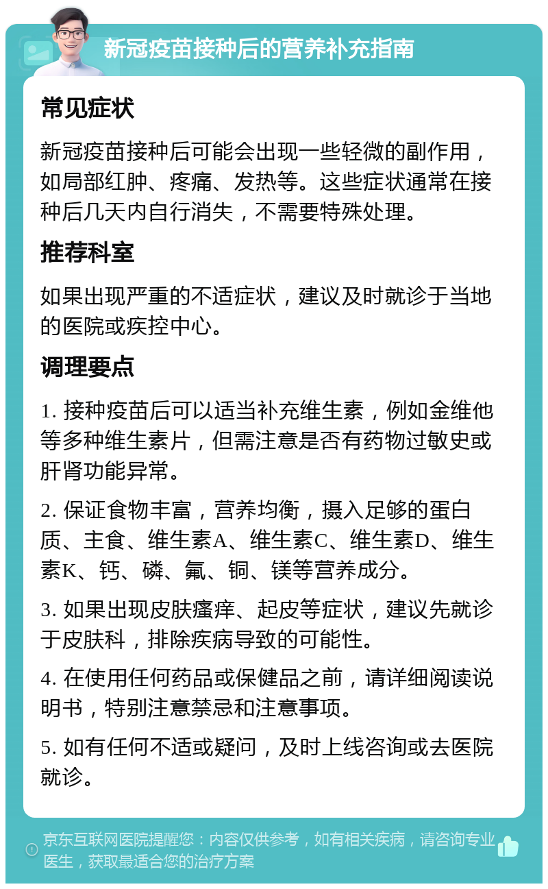 新冠疫苗接种后的营养补充指南 常见症状 新冠疫苗接种后可能会出现一些轻微的副作用，如局部红肿、疼痛、发热等。这些症状通常在接种后几天内自行消失，不需要特殊处理。 推荐科室 如果出现严重的不适症状，建议及时就诊于当地的医院或疾控中心。 调理要点 1. 接种疫苗后可以适当补充维生素，例如金维他等多种维生素片，但需注意是否有药物过敏史或肝肾功能异常。 2. 保证食物丰富，营养均衡，摄入足够的蛋白质、主食、维生素A、维生素C、维生素D、维生素K、钙、磷、氟、铜、镁等营养成分。 3. 如果出现皮肤瘙痒、起皮等症状，建议先就诊于皮肤科，排除疾病导致的可能性。 4. 在使用任何药品或保健品之前，请详细阅读说明书，特别注意禁忌和注意事项。 5. 如有任何不适或疑问，及时上线咨询或去医院就诊。