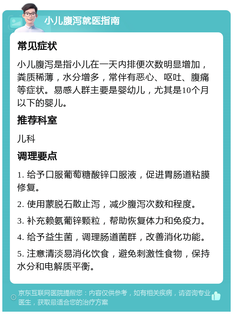 小儿腹泻就医指南 常见症状 小儿腹泻是指小儿在一天内排便次数明显增加，粪质稀薄，水分增多，常伴有恶心、呕吐、腹痛等症状。易感人群主要是婴幼儿，尤其是10个月以下的婴儿。 推荐科室 儿科 调理要点 1. 给予口服葡萄糖酸锌口服液，促进胃肠道粘膜修复。 2. 使用蒙脱石散止泻，减少腹泻次数和程度。 3. 补充赖氨葡锌颗粒，帮助恢复体力和免疫力。 4. 给予益生菌，调理肠道菌群，改善消化功能。 5. 注意清淡易消化饮食，避免刺激性食物，保持水分和电解质平衡。