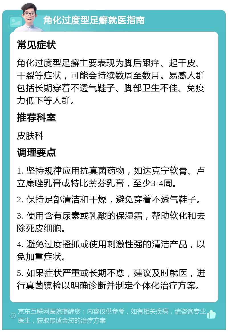 角化过度型足癣就医指南 常见症状 角化过度型足癣主要表现为脚后跟痒、起干皮、干裂等症状，可能会持续数周至数月。易感人群包括长期穿着不透气鞋子、脚部卫生不佳、免疫力低下等人群。 推荐科室 皮肤科 调理要点 1. 坚持规律应用抗真菌药物，如达克宁软膏、卢立康唑乳膏或特比萘芬乳膏，至少3-4周。 2. 保持足部清洁和干燥，避免穿着不透气鞋子。 3. 使用含有尿素或乳酸的保湿霜，帮助软化和去除死皮细胞。 4. 避免过度搔抓或使用刺激性强的清洁产品，以免加重症状。 5. 如果症状严重或长期不愈，建议及时就医，进行真菌镜检以明确诊断并制定个体化治疗方案。