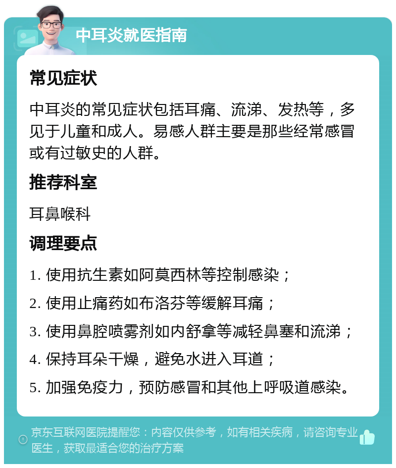 中耳炎就医指南 常见症状 中耳炎的常见症状包括耳痛、流涕、发热等，多见于儿童和成人。易感人群主要是那些经常感冒或有过敏史的人群。 推荐科室 耳鼻喉科 调理要点 1. 使用抗生素如阿莫西林等控制感染； 2. 使用止痛药如布洛芬等缓解耳痛； 3. 使用鼻腔喷雾剂如内舒拿等减轻鼻塞和流涕； 4. 保持耳朵干燥，避免水进入耳道； 5. 加强免疫力，预防感冒和其他上呼吸道感染。