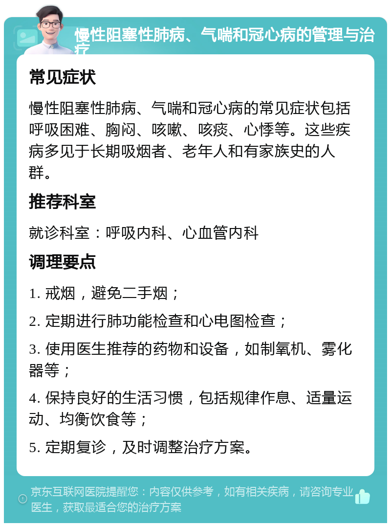 慢性阻塞性肺病、气喘和冠心病的管理与治疗 常见症状 慢性阻塞性肺病、气喘和冠心病的常见症状包括呼吸困难、胸闷、咳嗽、咳痰、心悸等。这些疾病多见于长期吸烟者、老年人和有家族史的人群。 推荐科室 就诊科室：呼吸内科、心血管内科 调理要点 1. 戒烟，避免二手烟； 2. 定期进行肺功能检查和心电图检查； 3. 使用医生推荐的药物和设备，如制氧机、雾化器等； 4. 保持良好的生活习惯，包括规律作息、适量运动、均衡饮食等； 5. 定期复诊，及时调整治疗方案。