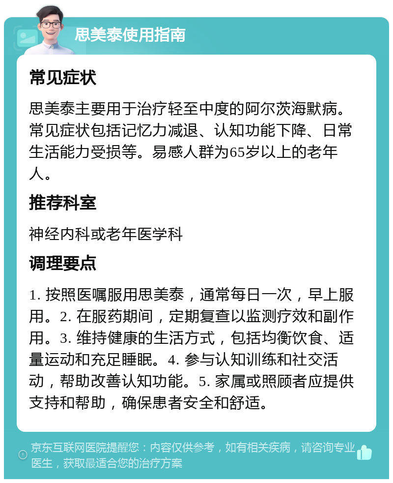 思美泰使用指南 常见症状 思美泰主要用于治疗轻至中度的阿尔茨海默病。常见症状包括记忆力减退、认知功能下降、日常生活能力受损等。易感人群为65岁以上的老年人。 推荐科室 神经内科或老年医学科 调理要点 1. 按照医嘱服用思美泰，通常每日一次，早上服用。2. 在服药期间，定期复查以监测疗效和副作用。3. 维持健康的生活方式，包括均衡饮食、适量运动和充足睡眠。4. 参与认知训练和社交活动，帮助改善认知功能。5. 家属或照顾者应提供支持和帮助，确保患者安全和舒适。