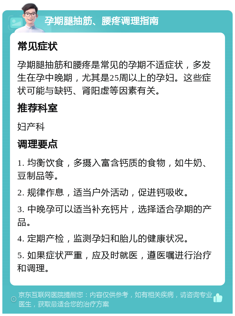 孕期腿抽筋、腰疼调理指南 常见症状 孕期腿抽筋和腰疼是常见的孕期不适症状，多发生在孕中晚期，尤其是25周以上的孕妇。这些症状可能与缺钙、肾阳虚等因素有关。 推荐科室 妇产科 调理要点 1. 均衡饮食，多摄入富含钙质的食物，如牛奶、豆制品等。 2. 规律作息，适当户外活动，促进钙吸收。 3. 中晚孕可以适当补充钙片，选择适合孕期的产品。 4. 定期产检，监测孕妇和胎儿的健康状况。 5. 如果症状严重，应及时就医，遵医嘱进行治疗和调理。