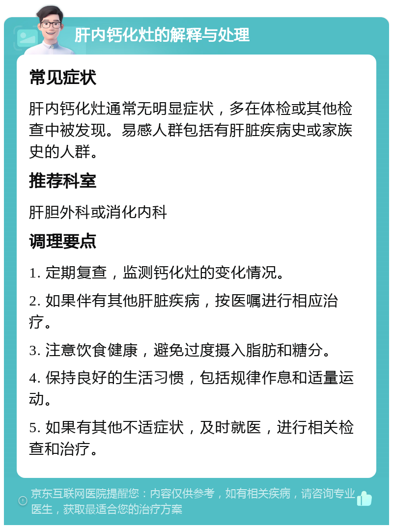 肝内钙化灶的解释与处理 常见症状 肝内钙化灶通常无明显症状，多在体检或其他检查中被发现。易感人群包括有肝脏疾病史或家族史的人群。 推荐科室 肝胆外科或消化内科 调理要点 1. 定期复查，监测钙化灶的变化情况。 2. 如果伴有其他肝脏疾病，按医嘱进行相应治疗。 3. 注意饮食健康，避免过度摄入脂肪和糖分。 4. 保持良好的生活习惯，包括规律作息和适量运动。 5. 如果有其他不适症状，及时就医，进行相关检查和治疗。