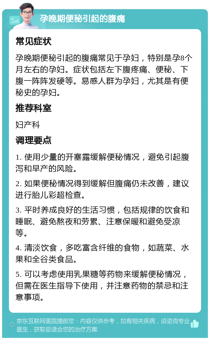 孕晚期便秘引起的腹痛 常见症状 孕晚期便秘引起的腹痛常见于孕妇，特别是孕8个月左右的孕妇。症状包括左下腹疼痛、便秘、下腹一阵阵发硬等。易感人群为孕妇，尤其是有便秘史的孕妇。 推荐科室 妇产科 调理要点 1. 使用少量的开塞露缓解便秘情况，避免引起腹泻和早产的风险。 2. 如果便秘情况得到缓解但腹痛仍未改善，建议进行胎儿彩超检查。 3. 平时养成良好的生活习惯，包括规律的饮食和睡眠、避免熬夜和劳累、注意保暖和避免受凉等。 4. 清淡饮食，多吃富含纤维的食物，如蔬菜、水果和全谷类食品。 5. 可以考虑使用乳果糖等药物来缓解便秘情况，但需在医生指导下使用，并注意药物的禁忌和注意事项。