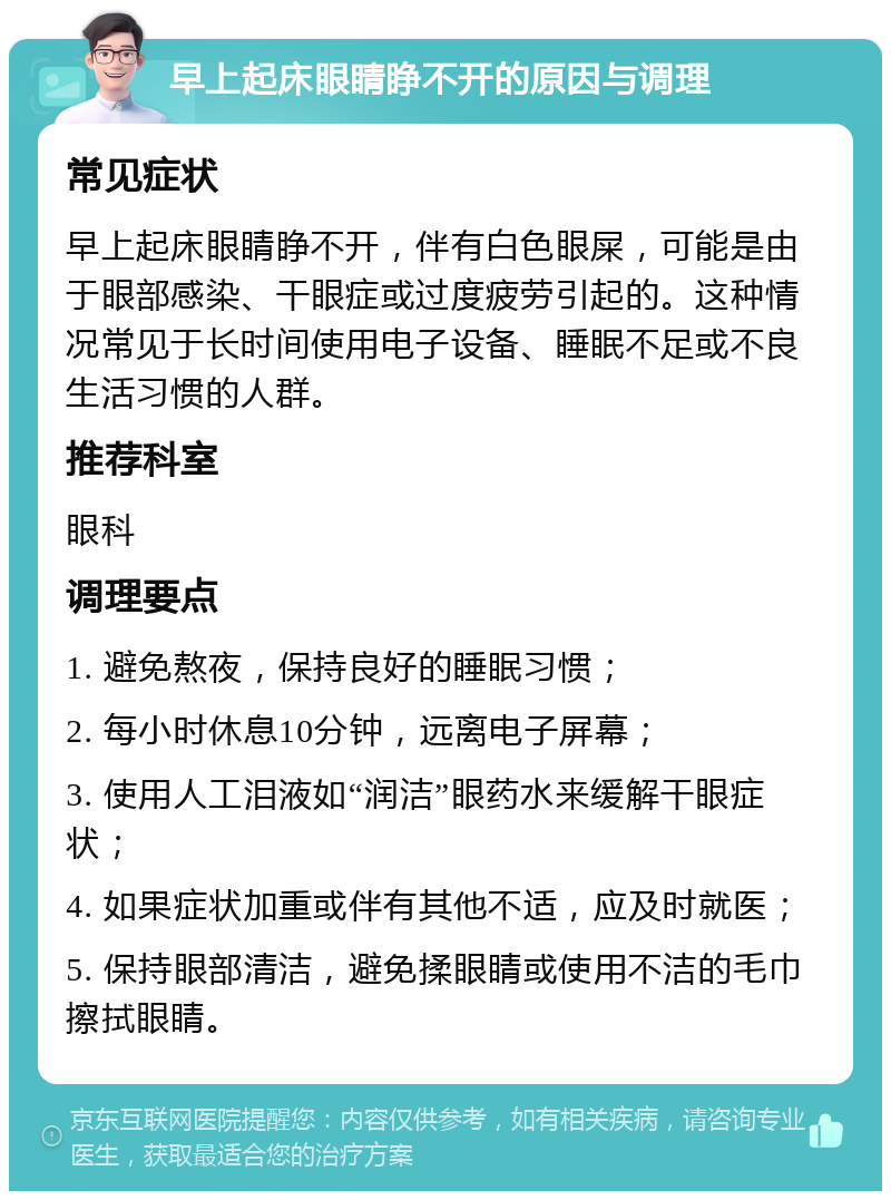 早上起床眼睛睁不开的原因与调理 常见症状 早上起床眼睛睁不开，伴有白色眼屎，可能是由于眼部感染、干眼症或过度疲劳引起的。这种情况常见于长时间使用电子设备、睡眠不足或不良生活习惯的人群。 推荐科室 眼科 调理要点 1. 避免熬夜，保持良好的睡眠习惯； 2. 每小时休息10分钟，远离电子屏幕； 3. 使用人工泪液如“润洁”眼药水来缓解干眼症状； 4. 如果症状加重或伴有其他不适，应及时就医； 5. 保持眼部清洁，避免揉眼睛或使用不洁的毛巾擦拭眼睛。