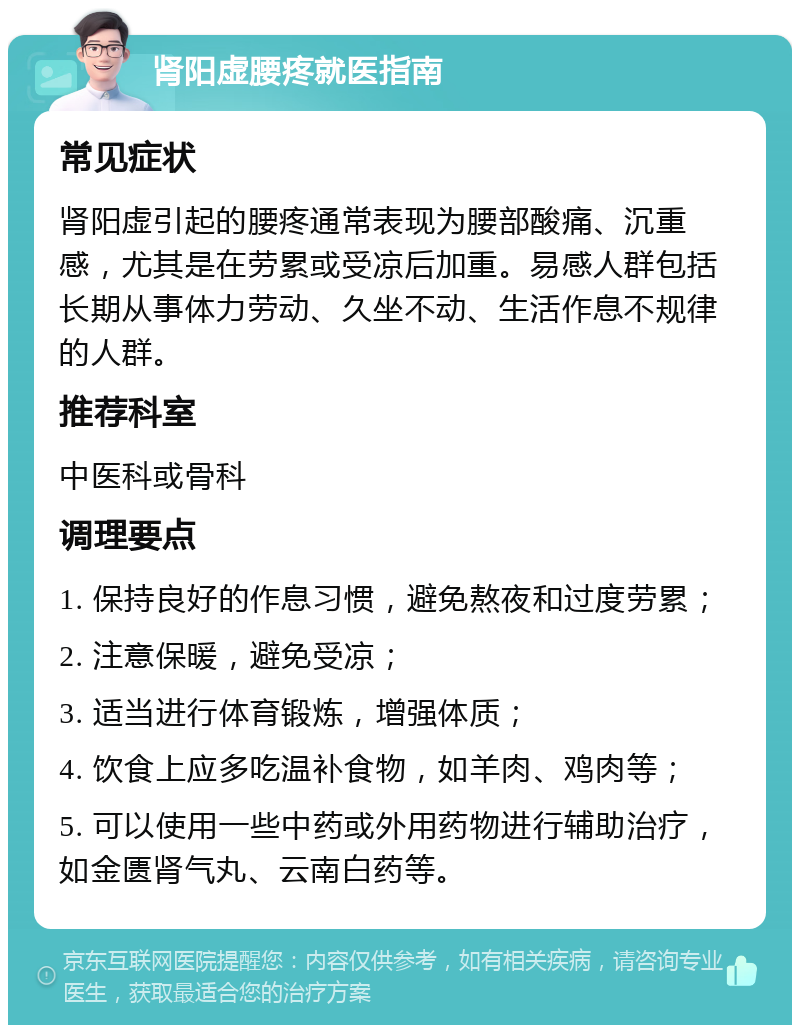 肾阳虚腰疼就医指南 常见症状 肾阳虚引起的腰疼通常表现为腰部酸痛、沉重感，尤其是在劳累或受凉后加重。易感人群包括长期从事体力劳动、久坐不动、生活作息不规律的人群。 推荐科室 中医科或骨科 调理要点 1. 保持良好的作息习惯，避免熬夜和过度劳累； 2. 注意保暖，避免受凉； 3. 适当进行体育锻炼，增强体质； 4. 饮食上应多吃温补食物，如羊肉、鸡肉等； 5. 可以使用一些中药或外用药物进行辅助治疗，如金匮肾气丸、云南白药等。