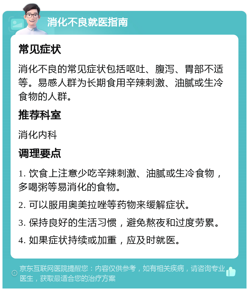 消化不良就医指南 常见症状 消化不良的常见症状包括呕吐、腹泻、胃部不适等。易感人群为长期食用辛辣刺激、油腻或生冷食物的人群。 推荐科室 消化内科 调理要点 1. 饮食上注意少吃辛辣刺激、油腻或生冷食物，多喝粥等易消化的食物。 2. 可以服用奥美拉唑等药物来缓解症状。 3. 保持良好的生活习惯，避免熬夜和过度劳累。 4. 如果症状持续或加重，应及时就医。