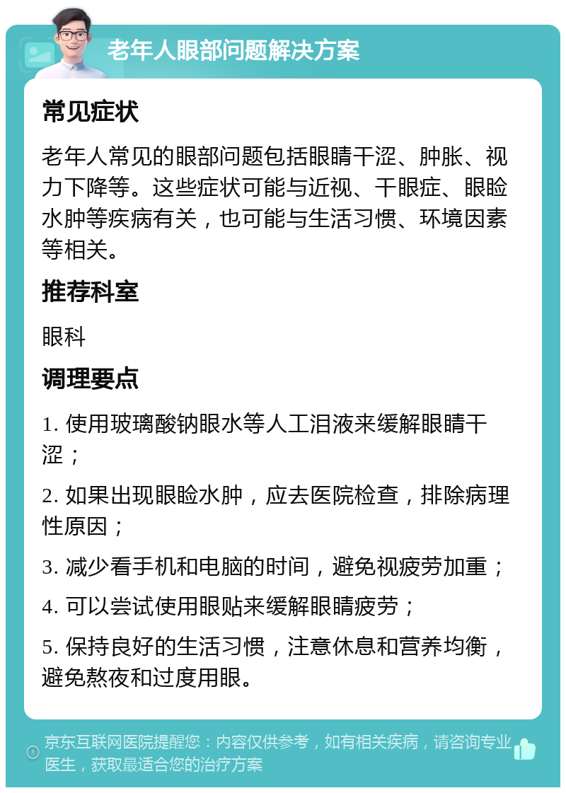 老年人眼部问题解决方案 常见症状 老年人常见的眼部问题包括眼睛干涩、肿胀、视力下降等。这些症状可能与近视、干眼症、眼睑水肿等疾病有关，也可能与生活习惯、环境因素等相关。 推荐科室 眼科 调理要点 1. 使用玻璃酸钠眼水等人工泪液来缓解眼睛干涩； 2. 如果出现眼睑水肿，应去医院检查，排除病理性原因； 3. 减少看手机和电脑的时间，避免视疲劳加重； 4. 可以尝试使用眼贴来缓解眼睛疲劳； 5. 保持良好的生活习惯，注意休息和营养均衡，避免熬夜和过度用眼。