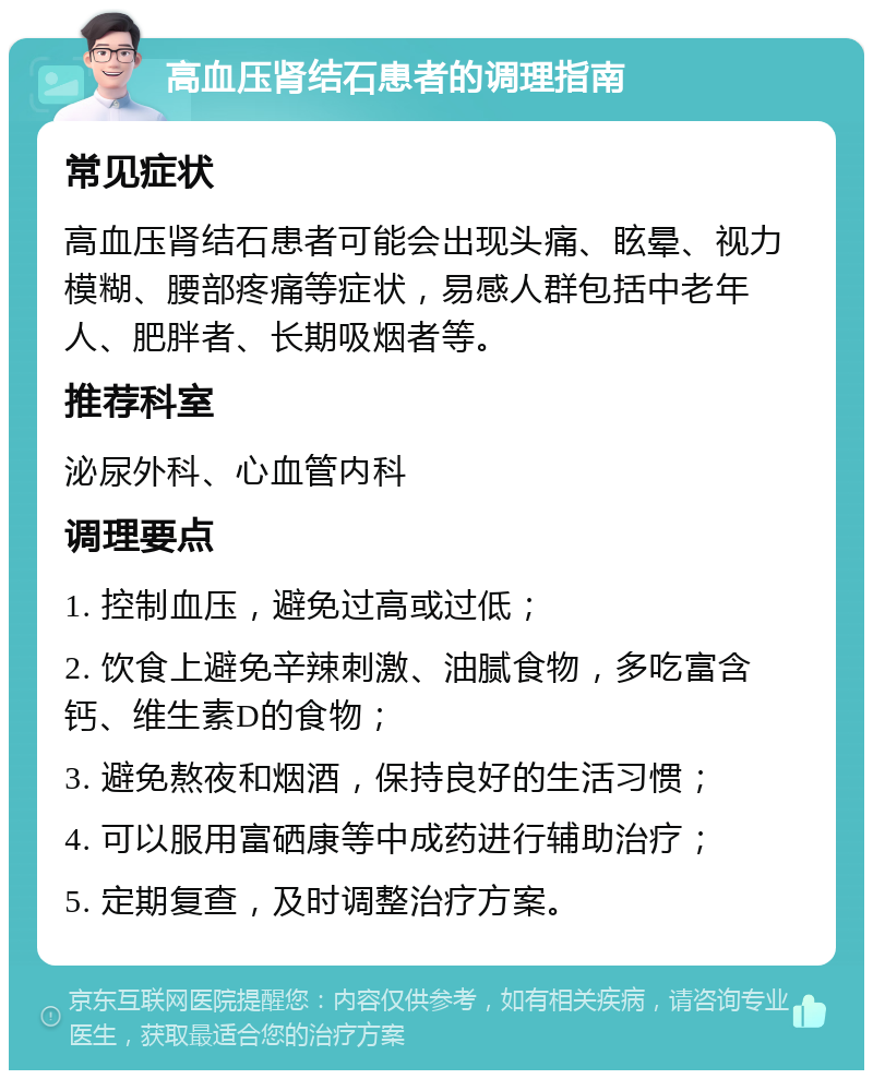 高血压肾结石患者的调理指南 常见症状 高血压肾结石患者可能会出现头痛、眩晕、视力模糊、腰部疼痛等症状，易感人群包括中老年人、肥胖者、长期吸烟者等。 推荐科室 泌尿外科、心血管内科 调理要点 1. 控制血压，避免过高或过低； 2. 饮食上避免辛辣刺激、油腻食物，多吃富含钙、维生素D的食物； 3. 避免熬夜和烟酒，保持良好的生活习惯； 4. 可以服用富硒康等中成药进行辅助治疗； 5. 定期复查，及时调整治疗方案。