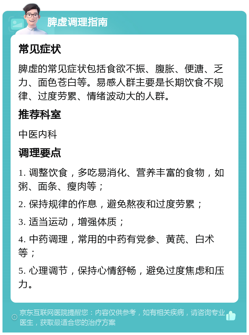 脾虚调理指南 常见症状 脾虚的常见症状包括食欲不振、腹胀、便溏、乏力、面色苍白等。易感人群主要是长期饮食不规律、过度劳累、情绪波动大的人群。 推荐科室 中医内科 调理要点 1. 调整饮食，多吃易消化、营养丰富的食物，如粥、面条、瘦肉等； 2. 保持规律的作息，避免熬夜和过度劳累； 3. 适当运动，增强体质； 4. 中药调理，常用的中药有党参、黄芪、白术等； 5. 心理调节，保持心情舒畅，避免过度焦虑和压力。