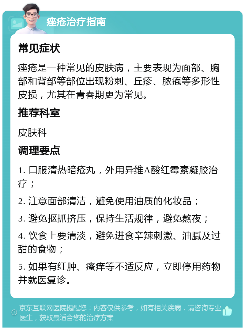 痤疮治疗指南 常见症状 痤疮是一种常见的皮肤病，主要表现为面部、胸部和背部等部位出现粉刺、丘疹、脓疱等多形性皮损，尤其在青春期更为常见。 推荐科室 皮肤科 调理要点 1. 口服清热暗疮丸，外用异维A酸红霉素凝胶治疗； 2. 注意面部清洁，避免使用油质的化妆品； 3. 避免抠抓挤压，保持生活规律，避免熬夜； 4. 饮食上要清淡，避免进食辛辣刺激、油腻及过甜的食物； 5. 如果有红肿、瘙痒等不适反应，立即停用药物并就医复诊。