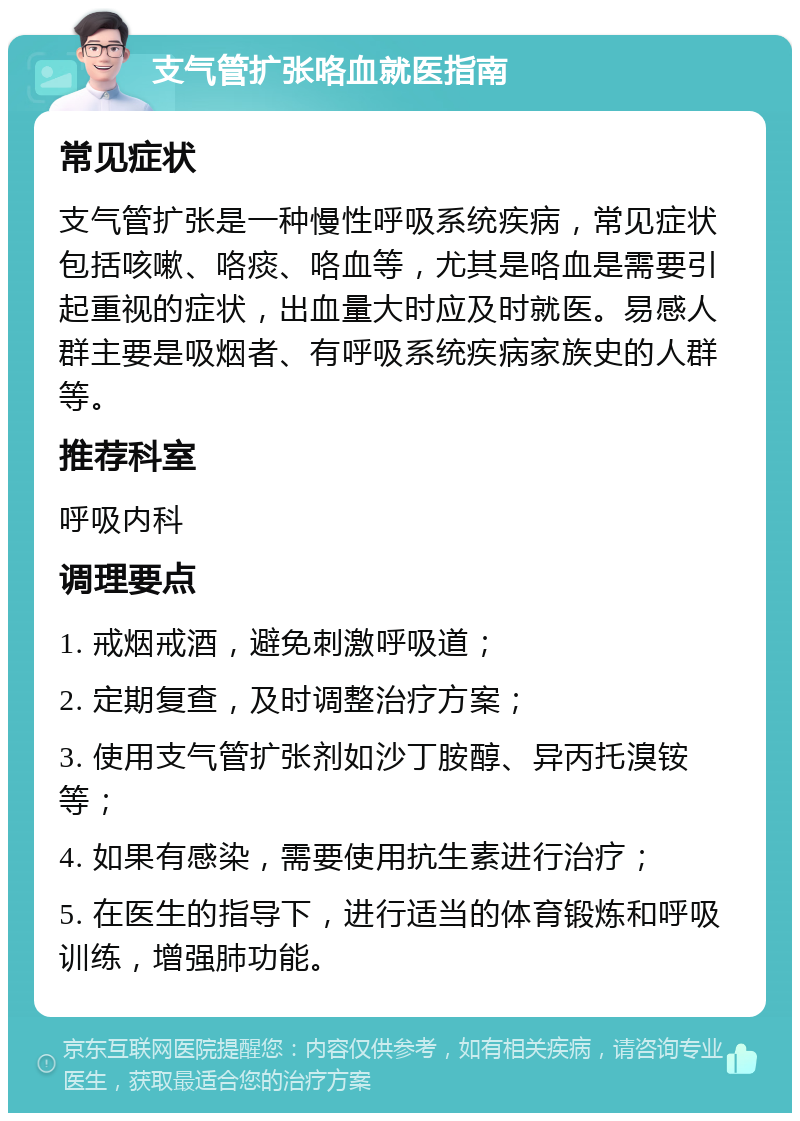 支气管扩张咯血就医指南 常见症状 支气管扩张是一种慢性呼吸系统疾病，常见症状包括咳嗽、咯痰、咯血等，尤其是咯血是需要引起重视的症状，出血量大时应及时就医。易感人群主要是吸烟者、有呼吸系统疾病家族史的人群等。 推荐科室 呼吸内科 调理要点 1. 戒烟戒酒，避免刺激呼吸道； 2. 定期复查，及时调整治疗方案； 3. 使用支气管扩张剂如沙丁胺醇、异丙托溴铵等； 4. 如果有感染，需要使用抗生素进行治疗； 5. 在医生的指导下，进行适当的体育锻炼和呼吸训练，增强肺功能。