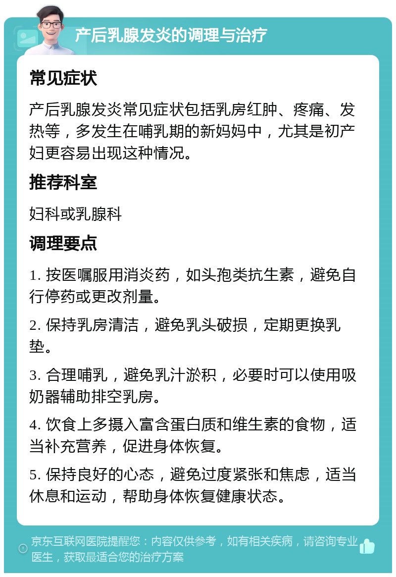 产后乳腺发炎的调理与治疗 常见症状 产后乳腺发炎常见症状包括乳房红肿、疼痛、发热等，多发生在哺乳期的新妈妈中，尤其是初产妇更容易出现这种情况。 推荐科室 妇科或乳腺科 调理要点 1. 按医嘱服用消炎药，如头孢类抗生素，避免自行停药或更改剂量。 2. 保持乳房清洁，避免乳头破损，定期更换乳垫。 3. 合理哺乳，避免乳汁淤积，必要时可以使用吸奶器辅助排空乳房。 4. 饮食上多摄入富含蛋白质和维生素的食物，适当补充营养，促进身体恢复。 5. 保持良好的心态，避免过度紧张和焦虑，适当休息和运动，帮助身体恢复健康状态。