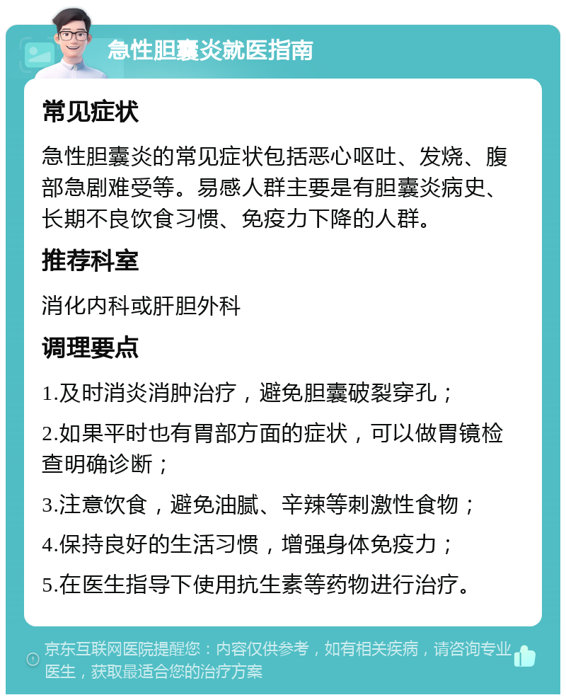 急性胆囊炎就医指南 常见症状 急性胆囊炎的常见症状包括恶心呕吐、发烧、腹部急剧难受等。易感人群主要是有胆囊炎病史、长期不良饮食习惯、免疫力下降的人群。 推荐科室 消化内科或肝胆外科 调理要点 1.及时消炎消肿治疗，避免胆囊破裂穿孔； 2.如果平时也有胃部方面的症状，可以做胃镜检查明确诊断； 3.注意饮食，避免油腻、辛辣等刺激性食物； 4.保持良好的生活习惯，增强身体免疫力； 5.在医生指导下使用抗生素等药物进行治疗。