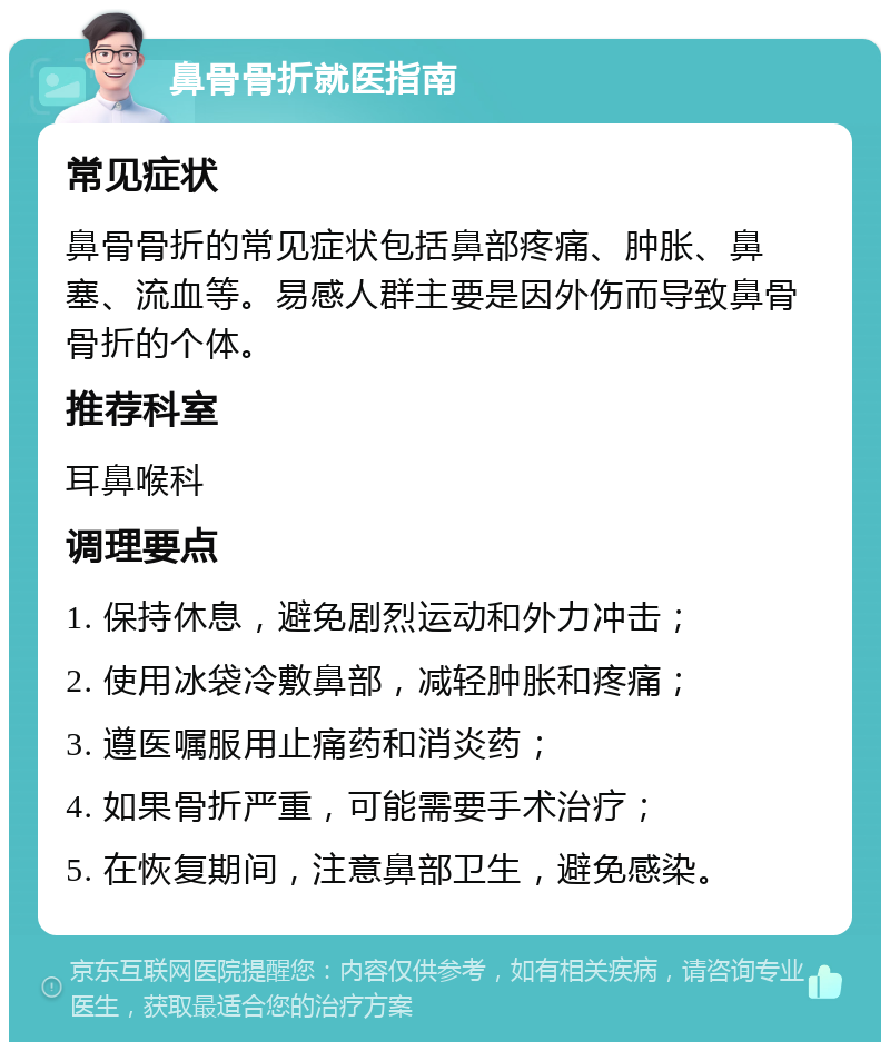 鼻骨骨折就医指南 常见症状 鼻骨骨折的常见症状包括鼻部疼痛、肿胀、鼻塞、流血等。易感人群主要是因外伤而导致鼻骨骨折的个体。 推荐科室 耳鼻喉科 调理要点 1. 保持休息，避免剧烈运动和外力冲击； 2. 使用冰袋冷敷鼻部，减轻肿胀和疼痛； 3. 遵医嘱服用止痛药和消炎药； 4. 如果骨折严重，可能需要手术治疗； 5. 在恢复期间，注意鼻部卫生，避免感染。