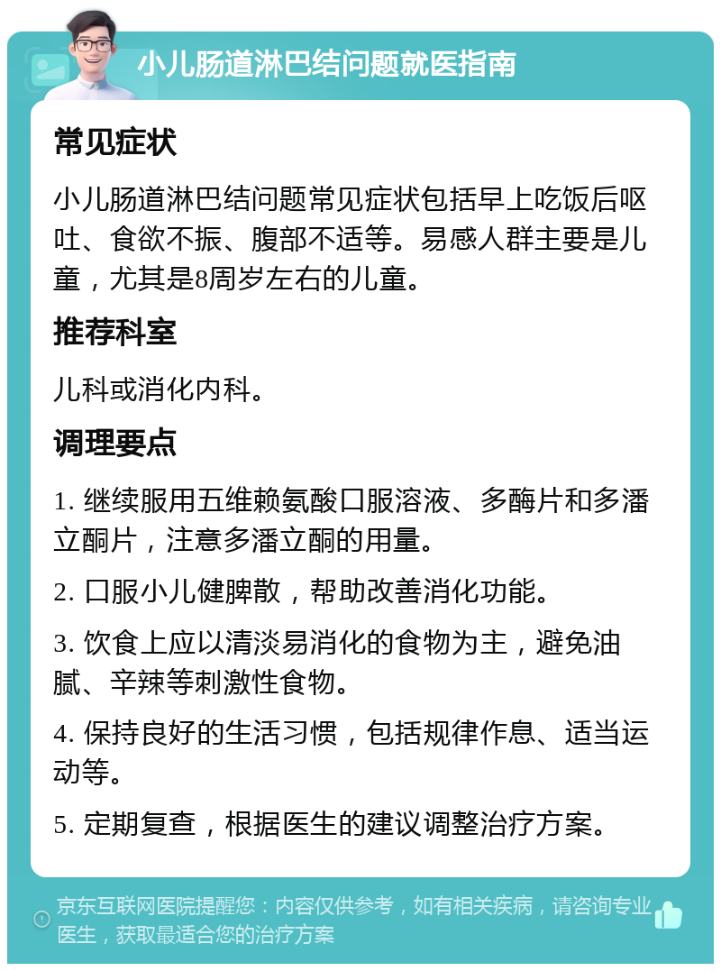 小儿肠道淋巴结问题就医指南 常见症状 小儿肠道淋巴结问题常见症状包括早上吃饭后呕吐、食欲不振、腹部不适等。易感人群主要是儿童，尤其是8周岁左右的儿童。 推荐科室 儿科或消化内科。 调理要点 1. 继续服用五维赖氨酸口服溶液、多酶片和多潘立酮片，注意多潘立酮的用量。 2. 口服小儿健脾散，帮助改善消化功能。 3. 饮食上应以清淡易消化的食物为主，避免油腻、辛辣等刺激性食物。 4. 保持良好的生活习惯，包括规律作息、适当运动等。 5. 定期复查，根据医生的建议调整治疗方案。