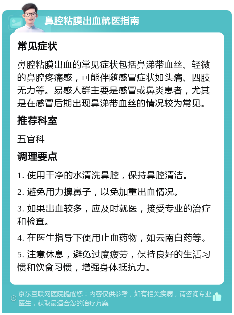 鼻腔粘膜出血就医指南 常见症状 鼻腔粘膜出血的常见症状包括鼻涕带血丝、轻微的鼻腔疼痛感，可能伴随感冒症状如头痛、四肢无力等。易感人群主要是感冒或鼻炎患者，尤其是在感冒后期出现鼻涕带血丝的情况较为常见。 推荐科室 五官科 调理要点 1. 使用干净的水清洗鼻腔，保持鼻腔清洁。 2. 避免用力擤鼻子，以免加重出血情况。 3. 如果出血较多，应及时就医，接受专业的治疗和检查。 4. 在医生指导下使用止血药物，如云南白药等。 5. 注意休息，避免过度疲劳，保持良好的生活习惯和饮食习惯，增强身体抵抗力。