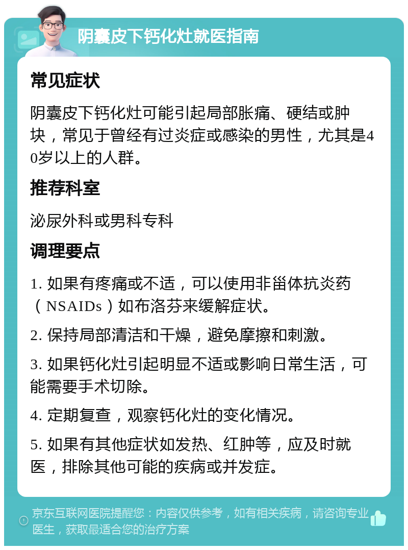 阴囊皮下钙化灶就医指南 常见症状 阴囊皮下钙化灶可能引起局部胀痛、硬结或肿块，常见于曾经有过炎症或感染的男性，尤其是40岁以上的人群。 推荐科室 泌尿外科或男科专科 调理要点 1. 如果有疼痛或不适，可以使用非甾体抗炎药（NSAIDs）如布洛芬来缓解症状。 2. 保持局部清洁和干燥，避免摩擦和刺激。 3. 如果钙化灶引起明显不适或影响日常生活，可能需要手术切除。 4. 定期复查，观察钙化灶的变化情况。 5. 如果有其他症状如发热、红肿等，应及时就医，排除其他可能的疾病或并发症。