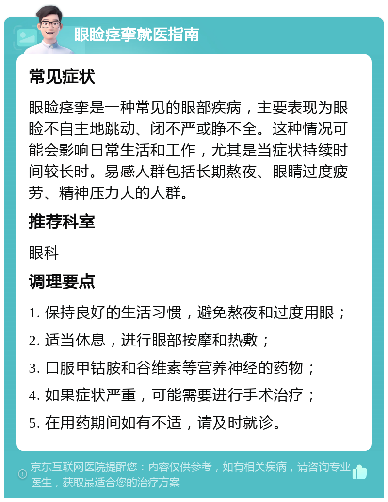 眼睑痉挛就医指南 常见症状 眼睑痉挛是一种常见的眼部疾病，主要表现为眼睑不自主地跳动、闭不严或睁不全。这种情况可能会影响日常生活和工作，尤其是当症状持续时间较长时。易感人群包括长期熬夜、眼睛过度疲劳、精神压力大的人群。 推荐科室 眼科 调理要点 1. 保持良好的生活习惯，避免熬夜和过度用眼； 2. 适当休息，进行眼部按摩和热敷； 3. 口服甲钴胺和谷维素等营养神经的药物； 4. 如果症状严重，可能需要进行手术治疗； 5. 在用药期间如有不适，请及时就诊。