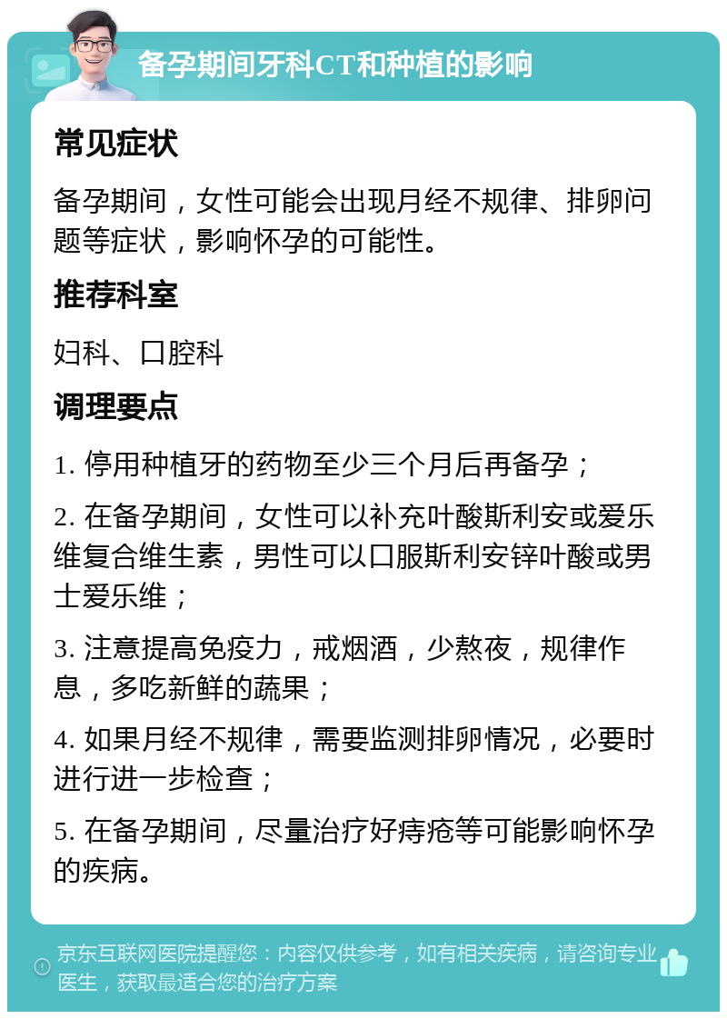 备孕期间牙科CT和种植的影响 常见症状 备孕期间，女性可能会出现月经不规律、排卵问题等症状，影响怀孕的可能性。 推荐科室 妇科、口腔科 调理要点 1. 停用种植牙的药物至少三个月后再备孕； 2. 在备孕期间，女性可以补充叶酸斯利安或爱乐维复合维生素，男性可以口服斯利安锌叶酸或男士爱乐维； 3. 注意提高免疫力，戒烟酒，少熬夜，规律作息，多吃新鲜的蔬果； 4. 如果月经不规律，需要监测排卵情况，必要时进行进一步检查； 5. 在备孕期间，尽量治疗好痔疮等可能影响怀孕的疾病。