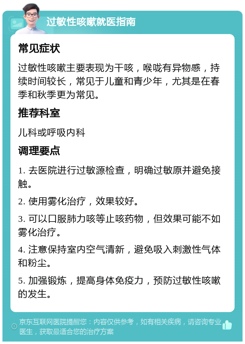 过敏性咳嗽就医指南 常见症状 过敏性咳嗽主要表现为干咳，喉咙有异物感，持续时间较长，常见于儿童和青少年，尤其是在春季和秋季更为常见。 推荐科室 儿科或呼吸内科 调理要点 1. 去医院进行过敏源检查，明确过敏原并避免接触。 2. 使用雾化治疗，效果较好。 3. 可以口服肺力咳等止咳药物，但效果可能不如雾化治疗。 4. 注意保持室内空气清新，避免吸入刺激性气体和粉尘。 5. 加强锻炼，提高身体免疫力，预防过敏性咳嗽的发生。