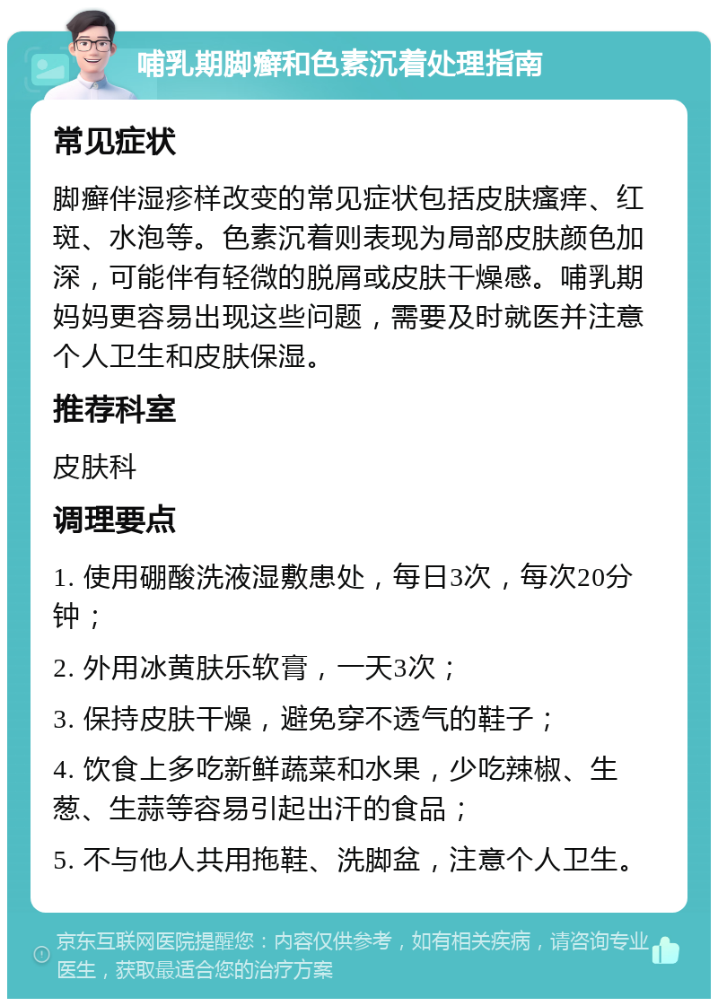 哺乳期脚癣和色素沉着处理指南 常见症状 脚癣伴湿疹样改变的常见症状包括皮肤瘙痒、红斑、水泡等。色素沉着则表现为局部皮肤颜色加深，可能伴有轻微的脱屑或皮肤干燥感。哺乳期妈妈更容易出现这些问题，需要及时就医并注意个人卫生和皮肤保湿。 推荐科室 皮肤科 调理要点 1. 使用硼酸洗液湿敷患处，每日3次，每次20分钟； 2. 外用冰黄肤乐软膏，一天3次； 3. 保持皮肤干燥，避免穿不透气的鞋子； 4. 饮食上多吃新鲜蔬菜和水果，少吃辣椒、生葱、生蒜等容易引起出汗的食品； 5. 不与他人共用拖鞋、洗脚盆，注意个人卫生。