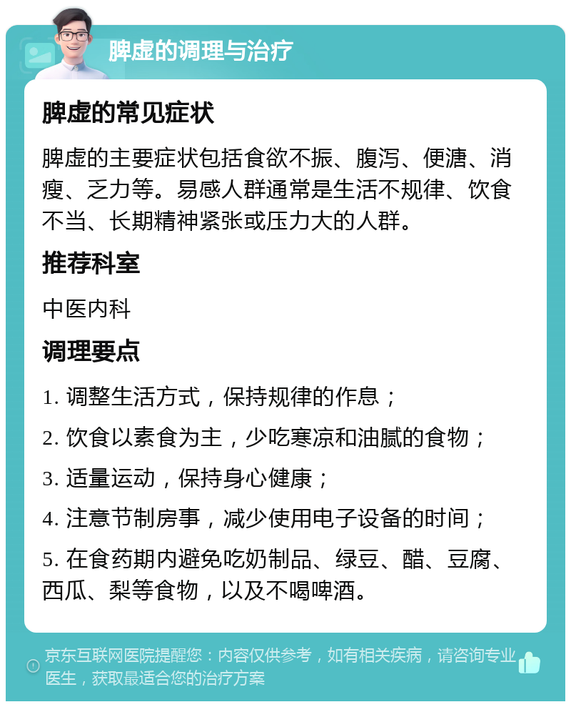 脾虚的调理与治疗 脾虚的常见症状 脾虚的主要症状包括食欲不振、腹泻、便溏、消瘦、乏力等。易感人群通常是生活不规律、饮食不当、长期精神紧张或压力大的人群。 推荐科室 中医内科 调理要点 1. 调整生活方式，保持规律的作息； 2. 饮食以素食为主，少吃寒凉和油腻的食物； 3. 适量运动，保持身心健康； 4. 注意节制房事，减少使用电子设备的时间； 5. 在食药期内避免吃奶制品、绿豆、醋、豆腐、西瓜、梨等食物，以及不喝啤酒。