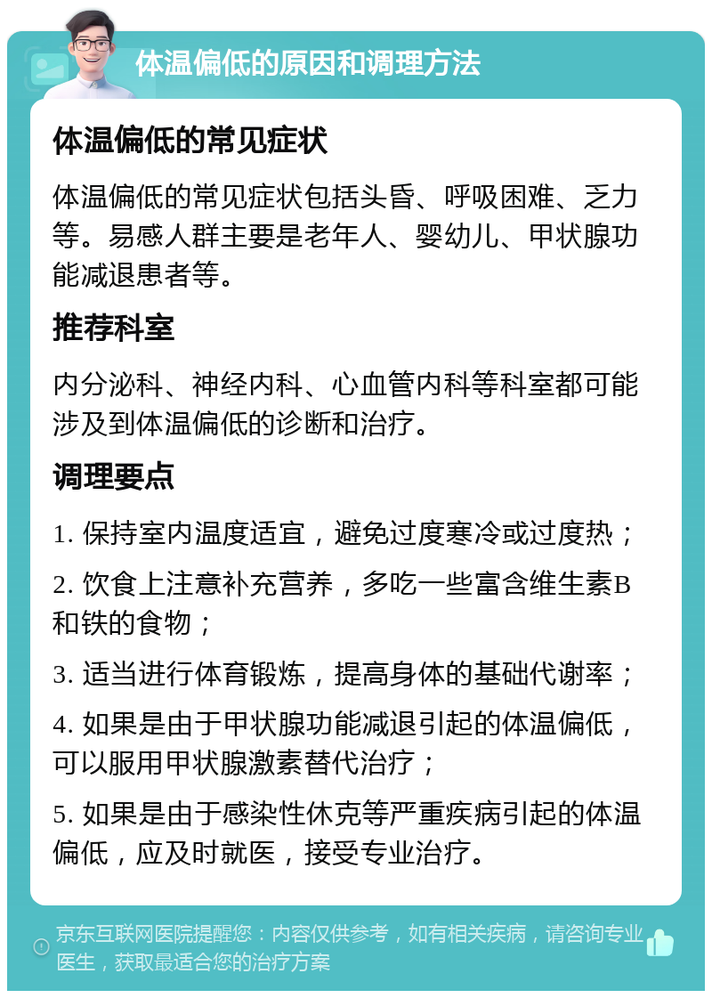 体温偏低的原因和调理方法 体温偏低的常见症状 体温偏低的常见症状包括头昏、呼吸困难、乏力等。易感人群主要是老年人、婴幼儿、甲状腺功能减退患者等。 推荐科室 内分泌科、神经内科、心血管内科等科室都可能涉及到体温偏低的诊断和治疗。 调理要点 1. 保持室内温度适宜，避免过度寒冷或过度热； 2. 饮食上注意补充营养，多吃一些富含维生素B和铁的食物； 3. 适当进行体育锻炼，提高身体的基础代谢率； 4. 如果是由于甲状腺功能减退引起的体温偏低，可以服用甲状腺激素替代治疗； 5. 如果是由于感染性休克等严重疾病引起的体温偏低，应及时就医，接受专业治疗。