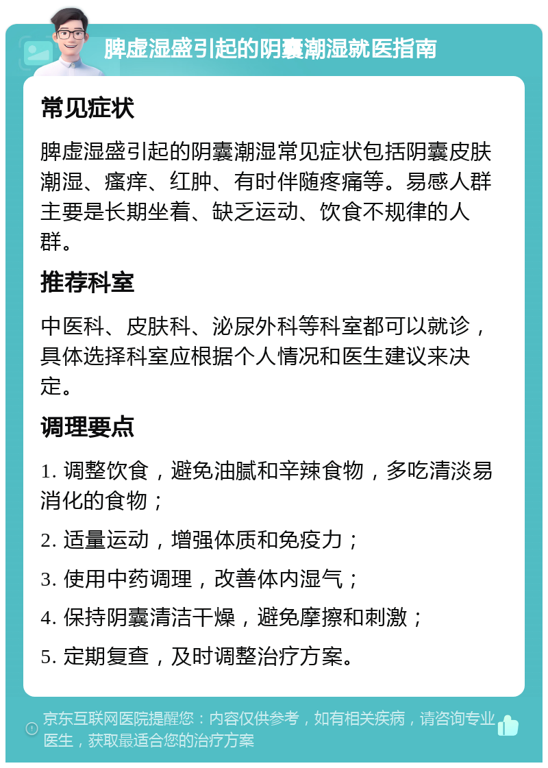 脾虚湿盛引起的阴囊潮湿就医指南 常见症状 脾虚湿盛引起的阴囊潮湿常见症状包括阴囊皮肤潮湿、瘙痒、红肿、有时伴随疼痛等。易感人群主要是长期坐着、缺乏运动、饮食不规律的人群。 推荐科室 中医科、皮肤科、泌尿外科等科室都可以就诊，具体选择科室应根据个人情况和医生建议来决定。 调理要点 1. 调整饮食，避免油腻和辛辣食物，多吃清淡易消化的食物； 2. 适量运动，增强体质和免疫力； 3. 使用中药调理，改善体内湿气； 4. 保持阴囊清洁干燥，避免摩擦和刺激； 5. 定期复查，及时调整治疗方案。