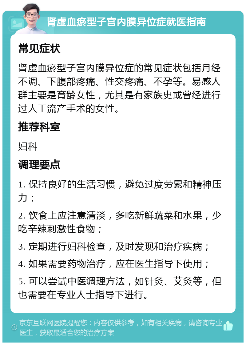 肾虚血瘀型子宫内膜异位症就医指南 常见症状 肾虚血瘀型子宫内膜异位症的常见症状包括月经不调、下腹部疼痛、性交疼痛、不孕等。易感人群主要是育龄女性，尤其是有家族史或曾经进行过人工流产手术的女性。 推荐科室 妇科 调理要点 1. 保持良好的生活习惯，避免过度劳累和精神压力； 2. 饮食上应注意清淡，多吃新鲜蔬菜和水果，少吃辛辣刺激性食物； 3. 定期进行妇科检查，及时发现和治疗疾病； 4. 如果需要药物治疗，应在医生指导下使用； 5. 可以尝试中医调理方法，如针灸、艾灸等，但也需要在专业人士指导下进行。