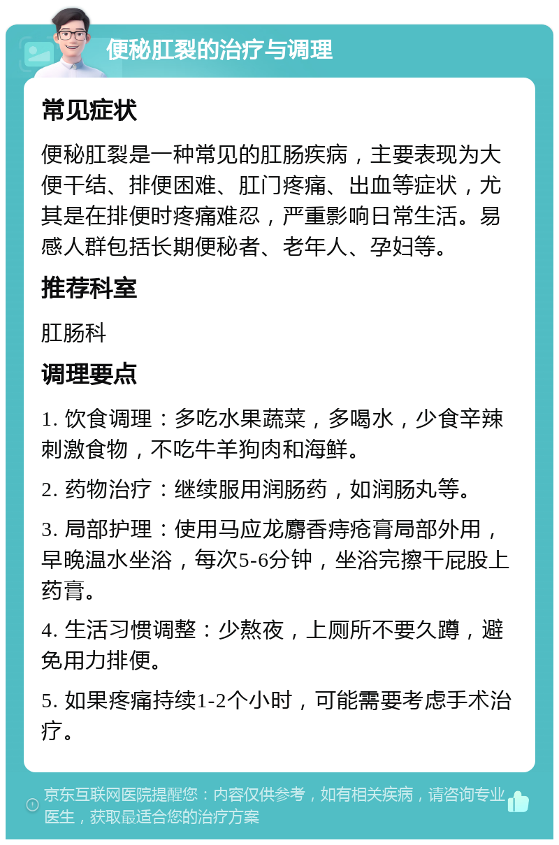 便秘肛裂的治疗与调理 常见症状 便秘肛裂是一种常见的肛肠疾病，主要表现为大便干结、排便困难、肛门疼痛、出血等症状，尤其是在排便时疼痛难忍，严重影响日常生活。易感人群包括长期便秘者、老年人、孕妇等。 推荐科室 肛肠科 调理要点 1. 饮食调理：多吃水果蔬菜，多喝水，少食辛辣刺激食物，不吃牛羊狗肉和海鲜。 2. 药物治疗：继续服用润肠药，如润肠丸等。 3. 局部护理：使用马应龙麝香痔疮膏局部外用，早晚温水坐浴，每次5-6分钟，坐浴完擦干屁股上药膏。 4. 生活习惯调整：少熬夜，上厕所不要久蹲，避免用力排便。 5. 如果疼痛持续1-2个小时，可能需要考虑手术治疗。