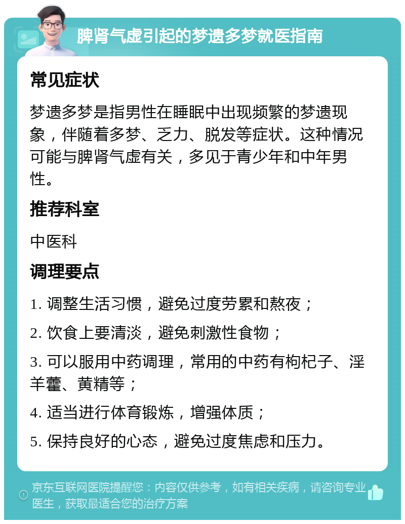 脾肾气虚引起的梦遗多梦就医指南 常见症状 梦遗多梦是指男性在睡眠中出现频繁的梦遗现象，伴随着多梦、乏力、脱发等症状。这种情况可能与脾肾气虚有关，多见于青少年和中年男性。 推荐科室 中医科 调理要点 1. 调整生活习惯，避免过度劳累和熬夜； 2. 饮食上要清淡，避免刺激性食物； 3. 可以服用中药调理，常用的中药有枸杞子、淫羊藿、黄精等； 4. 适当进行体育锻炼，增强体质； 5. 保持良好的心态，避免过度焦虑和压力。