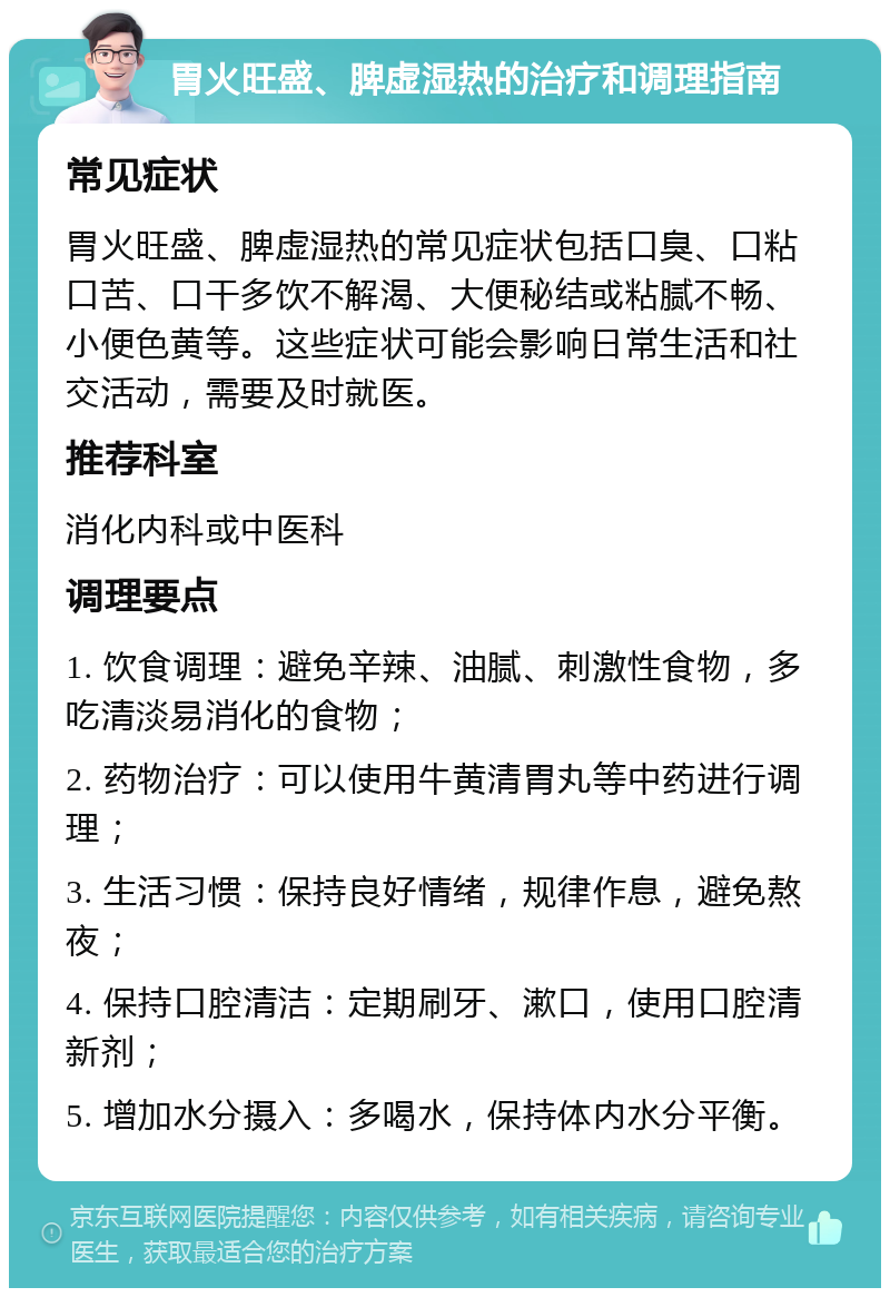 胃火旺盛、脾虚湿热的治疗和调理指南 常见症状 胃火旺盛、脾虚湿热的常见症状包括口臭、口粘口苦、口干多饮不解渴、大便秘结或粘腻不畅、小便色黄等。这些症状可能会影响日常生活和社交活动，需要及时就医。 推荐科室 消化内科或中医科 调理要点 1. 饮食调理：避免辛辣、油腻、刺激性食物，多吃清淡易消化的食物； 2. 药物治疗：可以使用牛黄清胃丸等中药进行调理； 3. 生活习惯：保持良好情绪，规律作息，避免熬夜； 4. 保持口腔清洁：定期刷牙、漱口，使用口腔清新剂； 5. 增加水分摄入：多喝水，保持体内水分平衡。