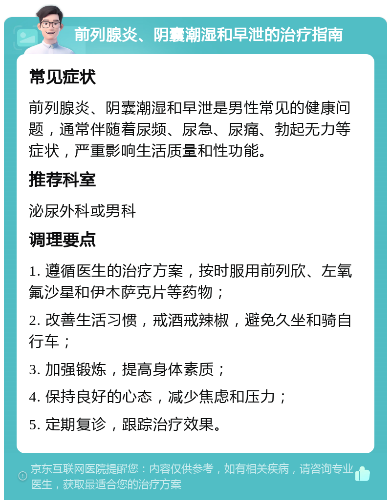 前列腺炎、阴囊潮湿和早泄的治疗指南 常见症状 前列腺炎、阴囊潮湿和早泄是男性常见的健康问题，通常伴随着尿频、尿急、尿痛、勃起无力等症状，严重影响生活质量和性功能。 推荐科室 泌尿外科或男科 调理要点 1. 遵循医生的治疗方案，按时服用前列欣、左氧氟沙星和伊木萨克片等药物； 2. 改善生活习惯，戒酒戒辣椒，避免久坐和骑自行车； 3. 加强锻炼，提高身体素质； 4. 保持良好的心态，减少焦虑和压力； 5. 定期复诊，跟踪治疗效果。