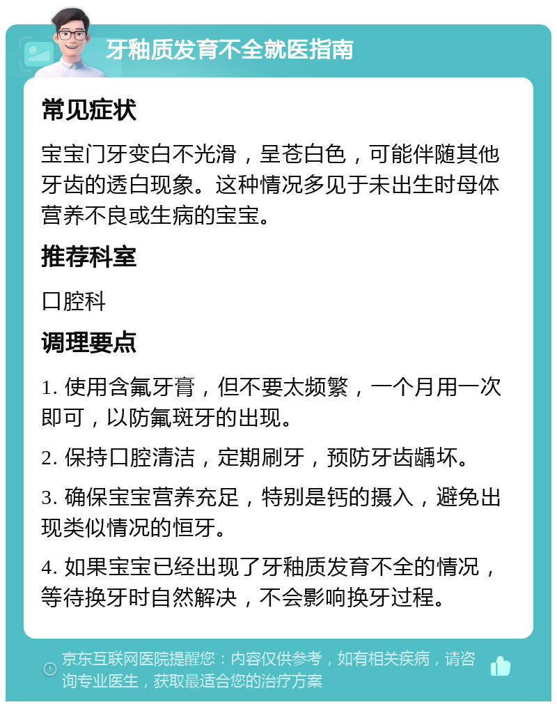 牙釉质发育不全就医指南 常见症状 宝宝门牙变白不光滑，呈苍白色，可能伴随其他牙齿的透白现象。这种情况多见于未出生时母体营养不良或生病的宝宝。 推荐科室 口腔科 调理要点 1. 使用含氟牙膏，但不要太频繁，一个月用一次即可，以防氟斑牙的出现。 2. 保持口腔清洁，定期刷牙，预防牙齿龋坏。 3. 确保宝宝营养充足，特别是钙的摄入，避免出现类似情况的恒牙。 4. 如果宝宝已经出现了牙釉质发育不全的情况，等待换牙时自然解决，不会影响换牙过程。