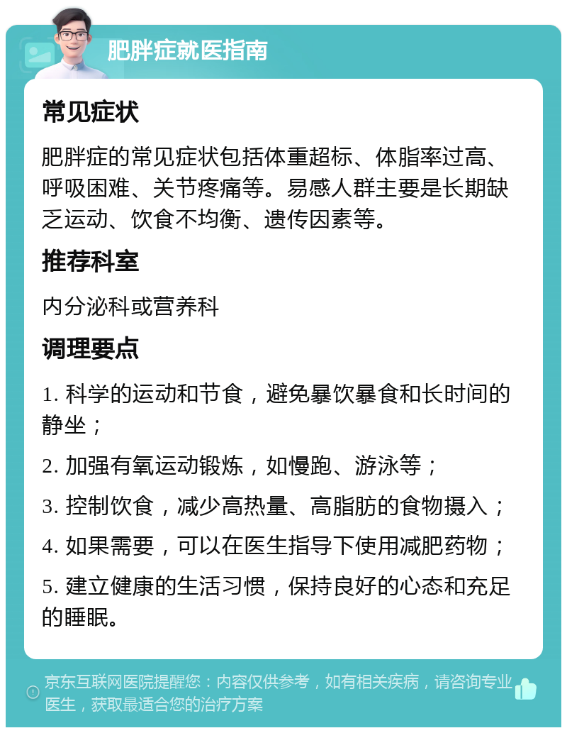 肥胖症就医指南 常见症状 肥胖症的常见症状包括体重超标、体脂率过高、呼吸困难、关节疼痛等。易感人群主要是长期缺乏运动、饮食不均衡、遗传因素等。 推荐科室 内分泌科或营养科 调理要点 1. 科学的运动和节食，避免暴饮暴食和长时间的静坐； 2. 加强有氧运动锻炼，如慢跑、游泳等； 3. 控制饮食，减少高热量、高脂肪的食物摄入； 4. 如果需要，可以在医生指导下使用减肥药物； 5. 建立健康的生活习惯，保持良好的心态和充足的睡眠。