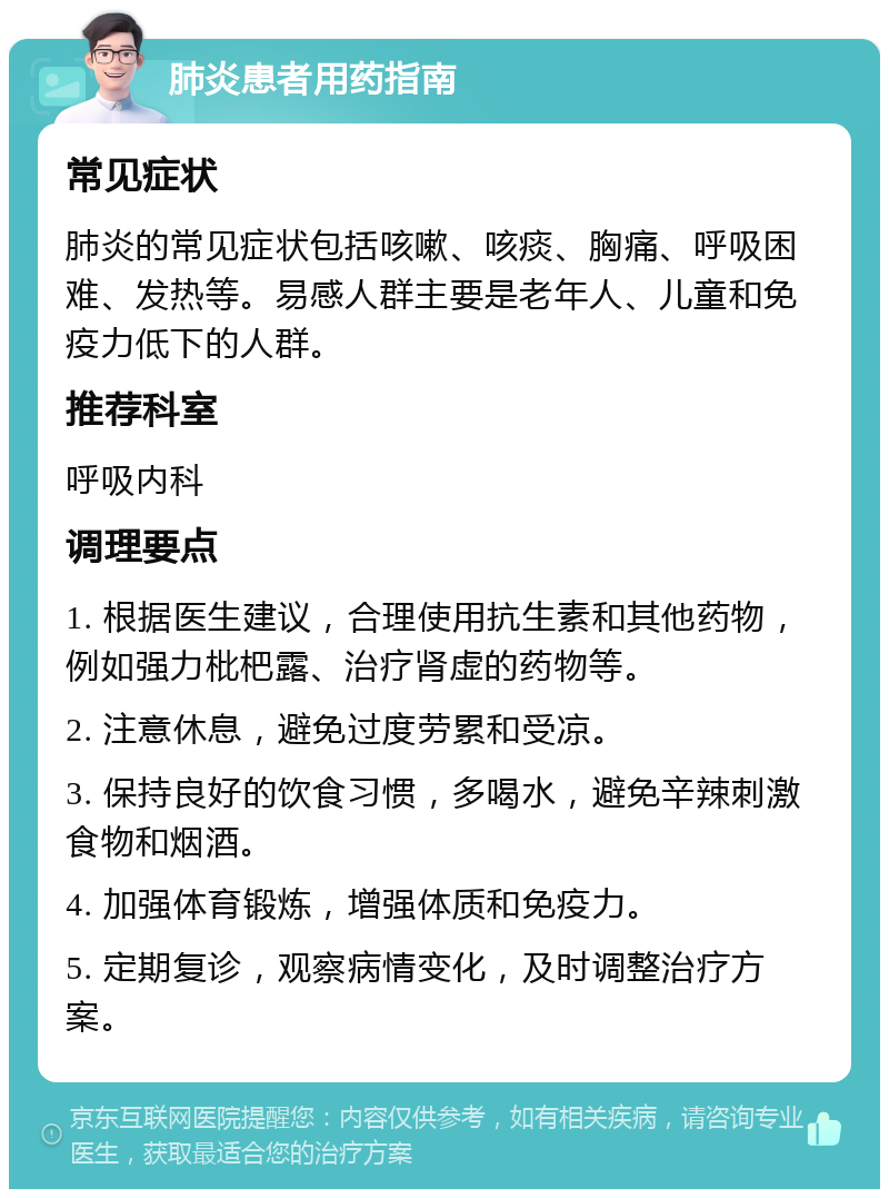 肺炎患者用药指南 常见症状 肺炎的常见症状包括咳嗽、咳痰、胸痛、呼吸困难、发热等。易感人群主要是老年人、儿童和免疫力低下的人群。 推荐科室 呼吸内科 调理要点 1. 根据医生建议，合理使用抗生素和其他药物，例如强力枇杷露、治疗肾虚的药物等。 2. 注意休息，避免过度劳累和受凉。 3. 保持良好的饮食习惯，多喝水，避免辛辣刺激食物和烟酒。 4. 加强体育锻炼，增强体质和免疫力。 5. 定期复诊，观察病情变化，及时调整治疗方案。