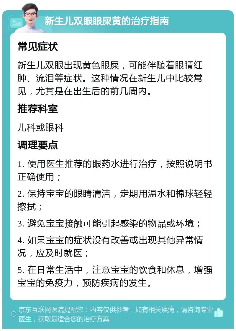 新生儿双眼眼屎黄的治疗指南 常见症状 新生儿双眼出现黄色眼屎，可能伴随着眼睛红肿、流泪等症状。这种情况在新生儿中比较常见，尤其是在出生后的前几周内。 推荐科室 儿科或眼科 调理要点 1. 使用医生推荐的眼药水进行治疗，按照说明书正确使用； 2. 保持宝宝的眼睛清洁，定期用温水和棉球轻轻擦拭； 3. 避免宝宝接触可能引起感染的物品或环境； 4. 如果宝宝的症状没有改善或出现其他异常情况，应及时就医； 5. 在日常生活中，注意宝宝的饮食和休息，增强宝宝的免疫力，预防疾病的发生。