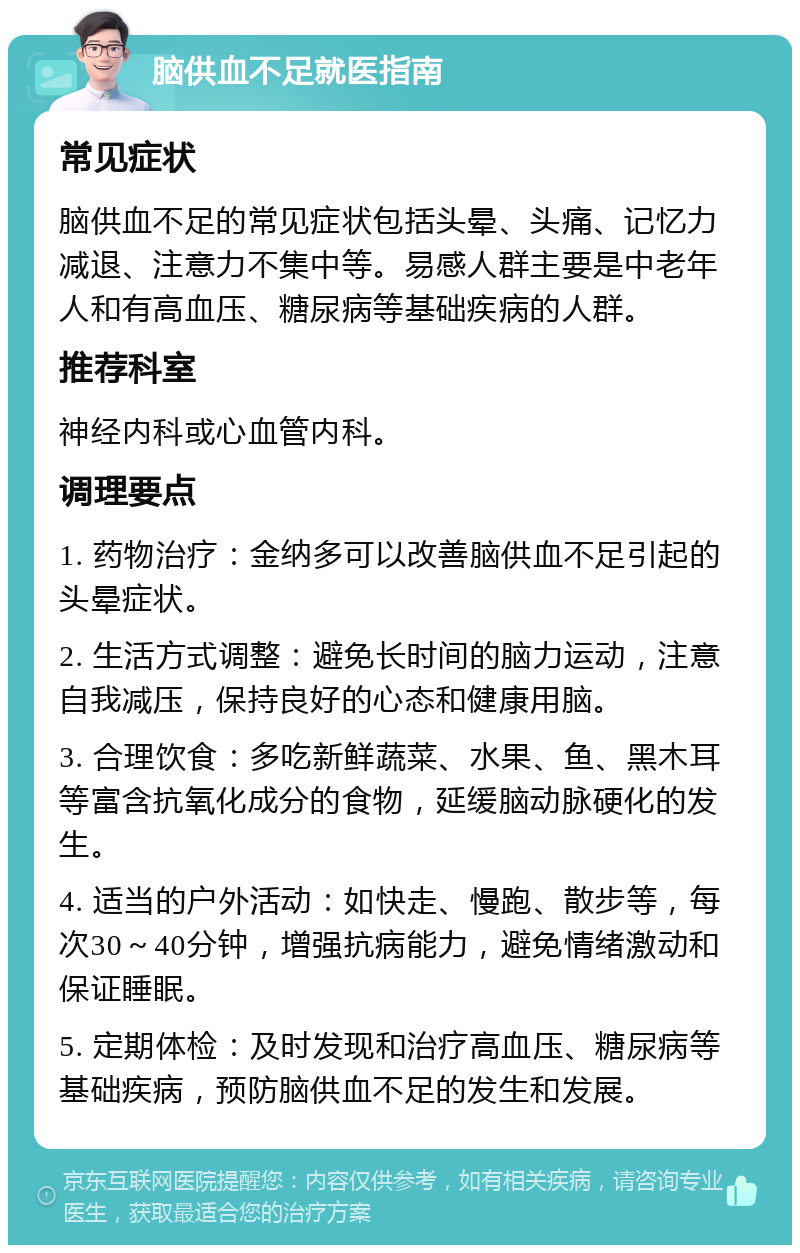 脑供血不足就医指南 常见症状 脑供血不足的常见症状包括头晕、头痛、记忆力减退、注意力不集中等。易感人群主要是中老年人和有高血压、糖尿病等基础疾病的人群。 推荐科室 神经内科或心血管内科。 调理要点 1. 药物治疗：金纳多可以改善脑供血不足引起的头晕症状。 2. 生活方式调整：避免长时间的脑力运动，注意自我减压，保持良好的心态和健康用脑。 3. 合理饮食：多吃新鲜蔬菜、水果、鱼、黑木耳等富含抗氧化成分的食物，延缓脑动脉硬化的发生。 4. 适当的户外活动：如快走、慢跑、散步等，每次30～40分钟，增强抗病能力，避免情绪激动和保证睡眠。 5. 定期体检：及时发现和治疗高血压、糖尿病等基础疾病，预防脑供血不足的发生和发展。