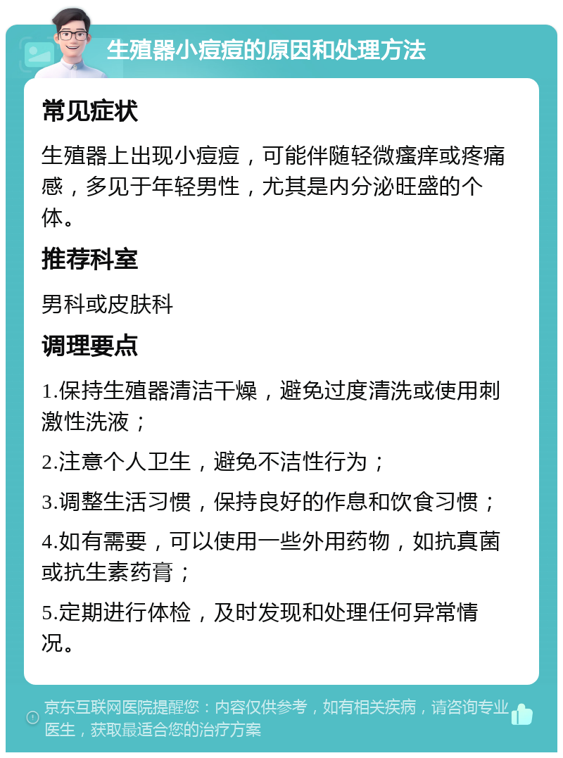 生殖器小痘痘的原因和处理方法 常见症状 生殖器上出现小痘痘，可能伴随轻微瘙痒或疼痛感，多见于年轻男性，尤其是内分泌旺盛的个体。 推荐科室 男科或皮肤科 调理要点 1.保持生殖器清洁干燥，避免过度清洗或使用刺激性洗液； 2.注意个人卫生，避免不洁性行为； 3.调整生活习惯，保持良好的作息和饮食习惯； 4.如有需要，可以使用一些外用药物，如抗真菌或抗生素药膏； 5.定期进行体检，及时发现和处理任何异常情况。