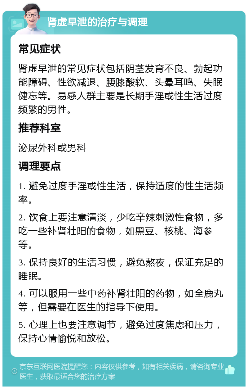 肾虚早泄的治疗与调理 常见症状 肾虚早泄的常见症状包括阴茎发育不良、勃起功能障碍、性欲减退、腰膝酸软、头晕耳鸣、失眠健忘等。易感人群主要是长期手淫或性生活过度频繁的男性。 推荐科室 泌尿外科或男科 调理要点 1. 避免过度手淫或性生活，保持适度的性生活频率。 2. 饮食上要注意清淡，少吃辛辣刺激性食物，多吃一些补肾壮阳的食物，如黑豆、核桃、海参等。 3. 保持良好的生活习惯，避免熬夜，保证充足的睡眠。 4. 可以服用一些中药补肾壮阳的药物，如全鹿丸等，但需要在医生的指导下使用。 5. 心理上也要注意调节，避免过度焦虑和压力，保持心情愉悦和放松。