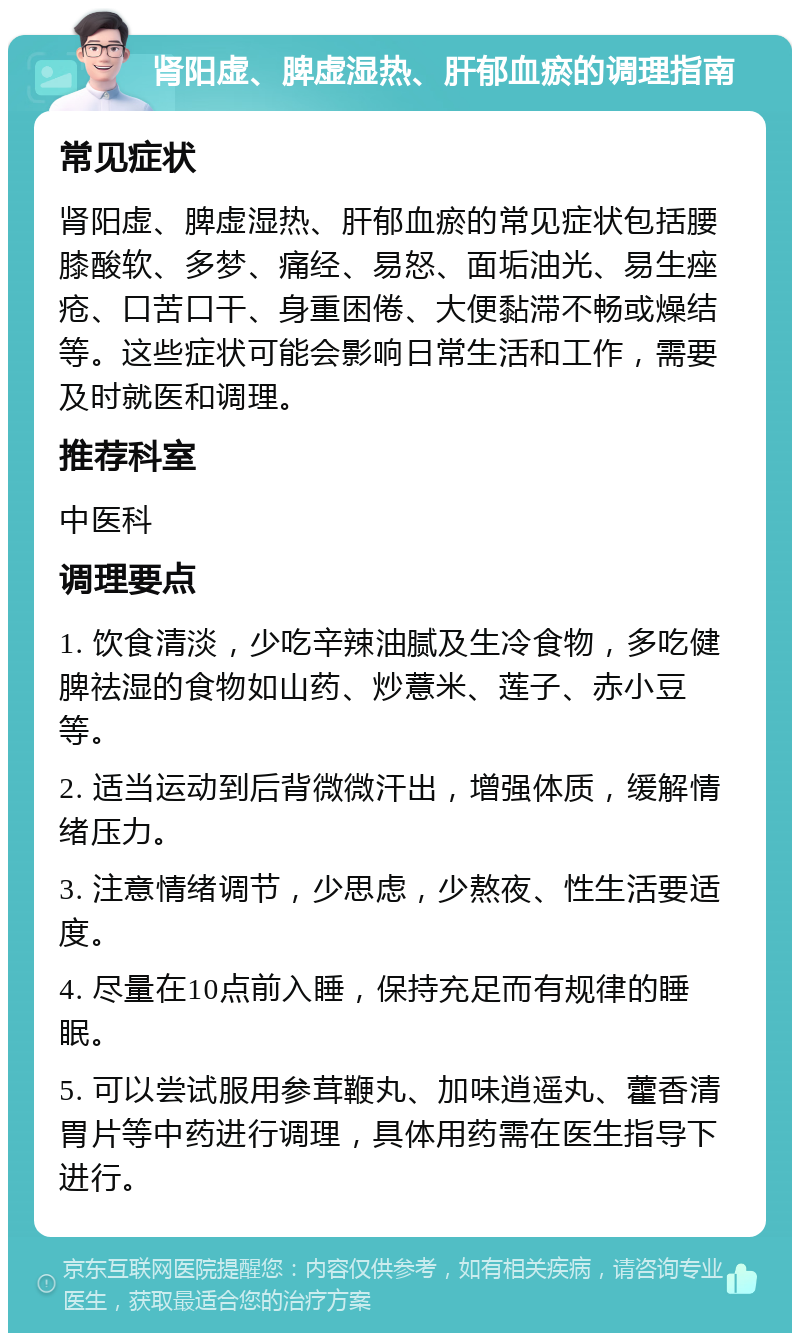 肾阳虚、脾虚湿热、肝郁血瘀的调理指南 常见症状 肾阳虚、脾虚湿热、肝郁血瘀的常见症状包括腰膝酸软、多梦、痛经、易怒、面垢油光、易生痤疮、口苦口干、身重困倦、大便黏滞不畅或燥结等。这些症状可能会影响日常生活和工作，需要及时就医和调理。 推荐科室 中医科 调理要点 1. 饮食清淡，少吃辛辣油腻及生冷食物，多吃健脾祛湿的食物如山药、炒薏米、莲子、赤小豆等。 2. 适当运动到后背微微汗出，增强体质，缓解情绪压力。 3. 注意情绪调节，少思虑，少熬夜、性生活要适度。 4. 尽量在10点前入睡，保持充足而有规律的睡眠。 5. 可以尝试服用参茸鞭丸、加味逍遥丸、藿香清胃片等中药进行调理，具体用药需在医生指导下进行。