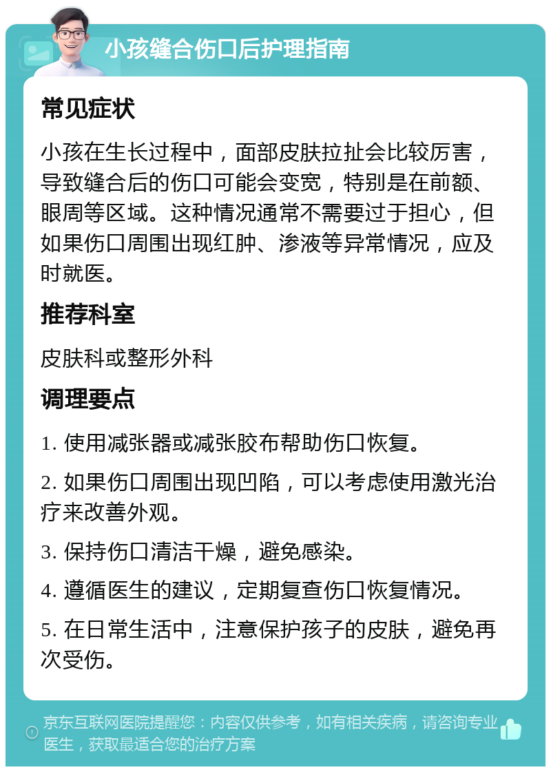 小孩缝合伤口后护理指南 常见症状 小孩在生长过程中，面部皮肤拉扯会比较厉害，导致缝合后的伤口可能会变宽，特别是在前额、眼周等区域。这种情况通常不需要过于担心，但如果伤口周围出现红肿、渗液等异常情况，应及时就医。 推荐科室 皮肤科或整形外科 调理要点 1. 使用减张器或减张胶布帮助伤口恢复。 2. 如果伤口周围出现凹陷，可以考虑使用激光治疗来改善外观。 3. 保持伤口清洁干燥，避免感染。 4. 遵循医生的建议，定期复查伤口恢复情况。 5. 在日常生活中，注意保护孩子的皮肤，避免再次受伤。